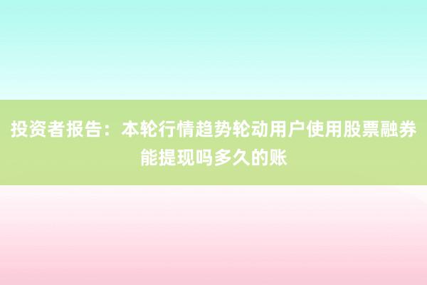 投资者报告：本轮行情趋势轮动用户使用股票融券能提现吗多久的账