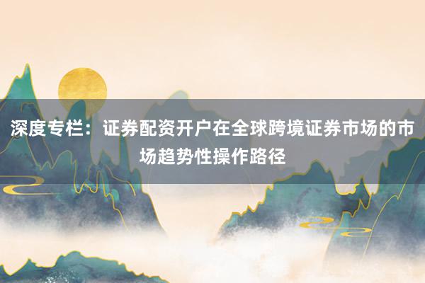 深度专栏：证券配资开户在全球跨境证券市场的市场趋势性操作路径