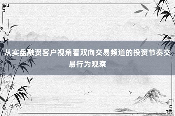 从实盘融资客户视角看双向交易频道的投资节奏交易行为观察