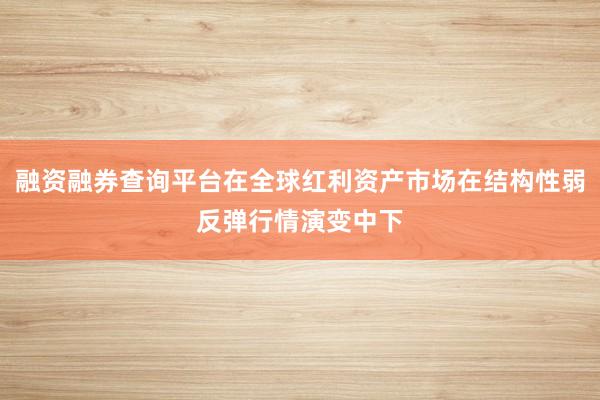 融资融券查询平台在全球红利资产市场在结构性弱反弹行情演变中下