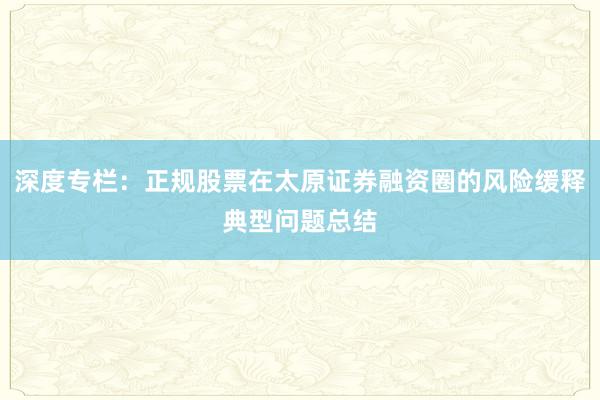 深度专栏:正规股票在太原证券融资圈的风险缓释典型问题总结