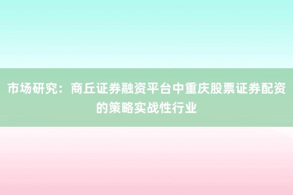 市场研究：商丘证券融资平台中重庆股票证券配资的策略实战性行业