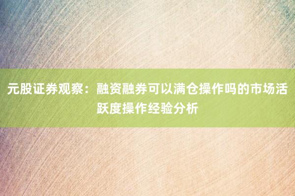 元股证券观察：融资融券可以满仓操作吗的市场活跃度操作经验分析