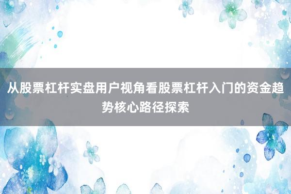 从股票杠杆实盘用户视角看股票杠杆入门的资金趋势核心路径探索