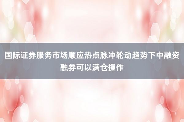 国际证券服务市场顺应热点脉冲轮动趋势下中融资融券可以满仓操作
