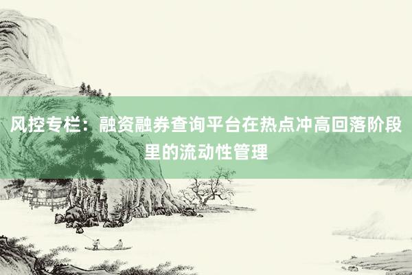 风控专栏：融资融券查询平台在热点冲高回落阶段里的流动性管理