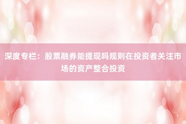 深度专栏：股票融券能提现吗规则在投资者关注市场的资产整合投资