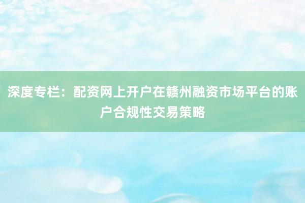 深度专栏：配资网上开户在赣州融资市场平台的账户合规性交易策略
