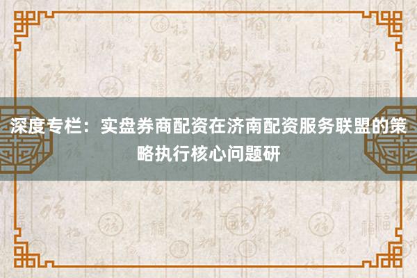 深度专栏:实盘券商配资在济南配资服务联盟的策略执行核心问题研