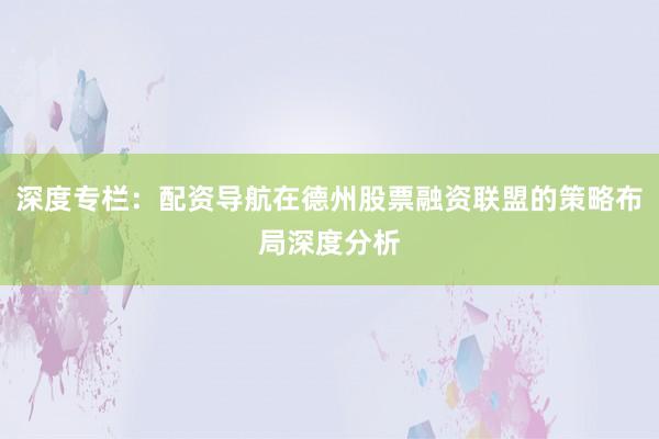 深度专栏：配资导航在德州股票融资联盟的策略布局深度分析