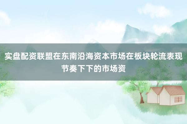实盘配资联盟在东南沿海资本市场在板块轮流表现节奏下下的市场资
