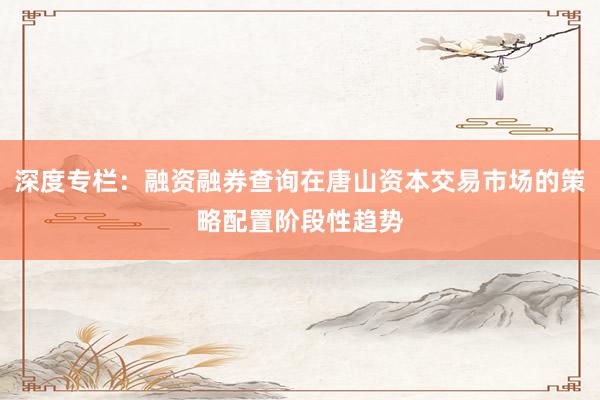 深度专栏：融资融券查询在唐山资本交易市场的策略配置阶段性趋势