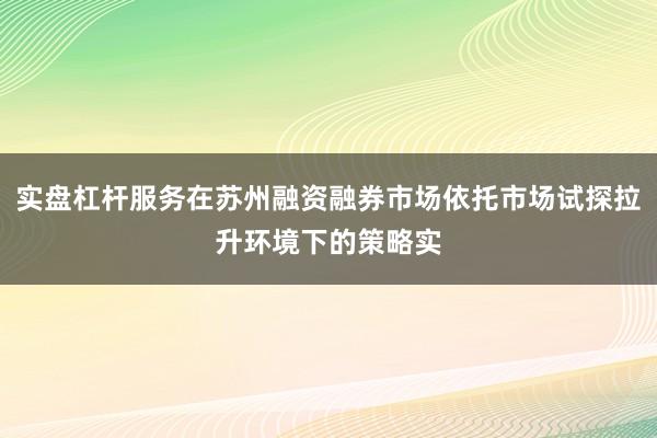 实盘杠杆服务在苏州融资融券市场依托市场试探拉升环境下的策略实
