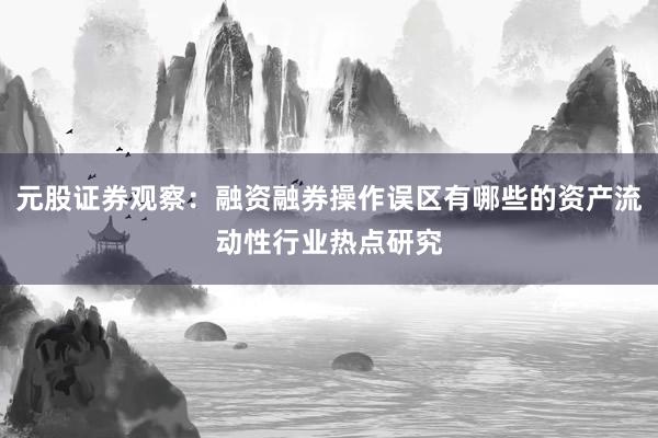 元股证券观察：融资融券操作误区有哪些的资产流动性行业热点研究