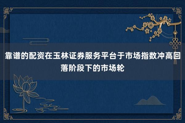 靠谱的配资在玉林证券服务平台于市场指数冲高回落阶段下的市场轮