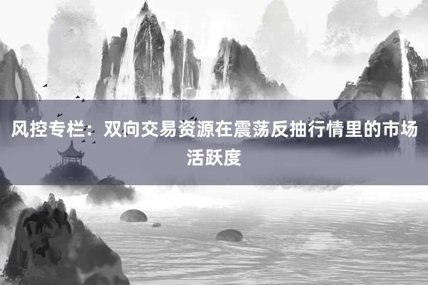 风控专栏:双向交易资源在震荡反抽行情里的市场活跃度