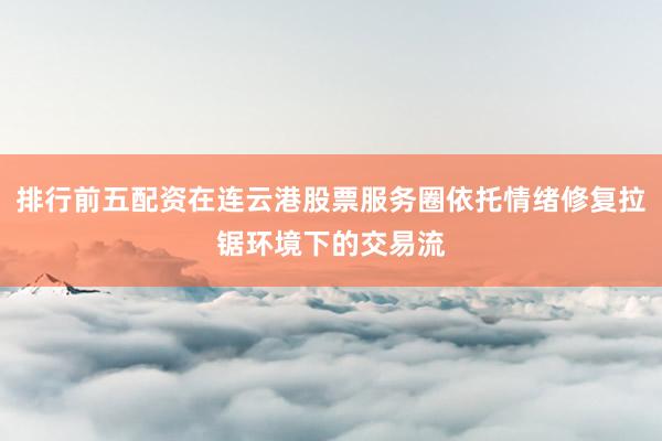 排行前五配资在连云港股票服务圈依托情绪修复拉锯环境下的交易流
