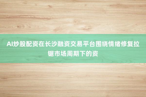 AI炒股配资在长沙融资交易平台围绕情绪修复拉锯市场周期下的资