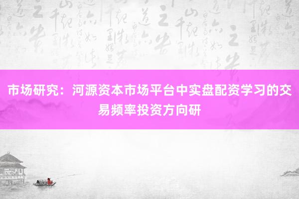 市场研究:河源资本市场平台中实盘配资学习的交易频率投资方向研