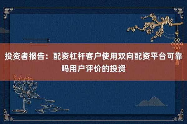 投资者报告:配资杠杆客户使用双向配资平台可靠吗用户评价的投资