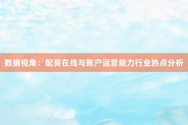 数据视角：配资在线与账户运营能力行业热点分析