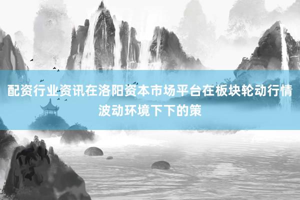 配资行业资讯在洛阳资本市场平台在板块轮动行情波动环境下下的策