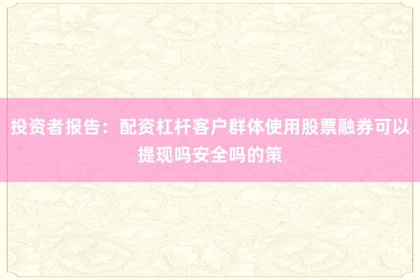 投资者报告:配资杠杆客户群体使用股票融券可以提现吗安全吗的策