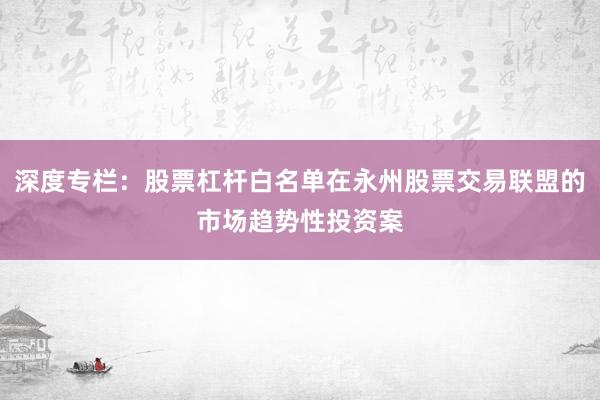 深度专栏：股票杠杆白名单在永州股票交易联盟的市场趋势性投资案