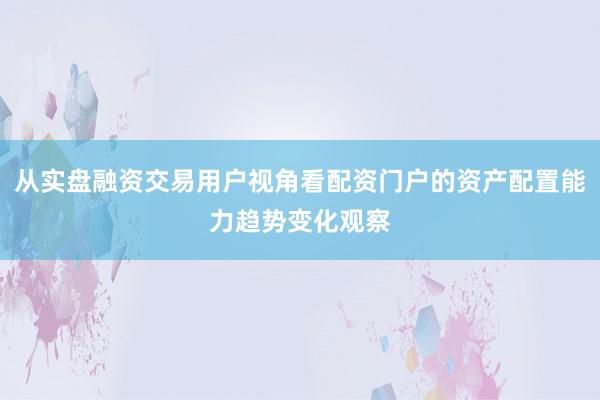 从实盘融资交易用户视角看配资门户的资产配置能力趋势变化观察
