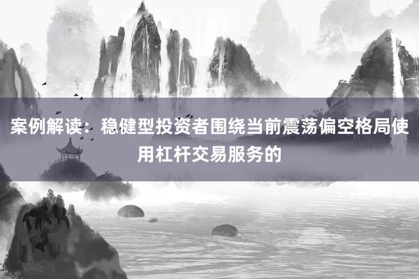 案例解读：稳健型投资者围绕当前震荡偏空格局使用杠杆交易服务的