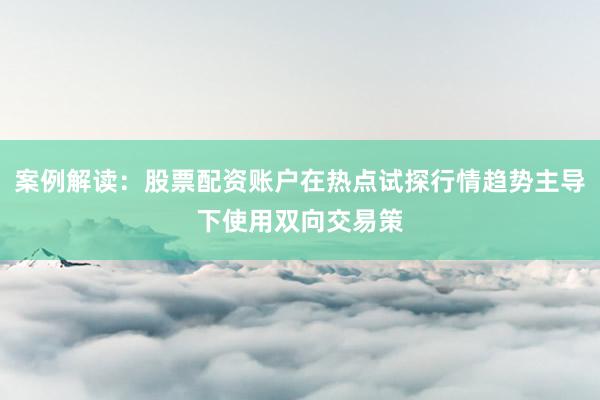 案例解读：股票配资账户在热点试探行情趋势主导下使用双向交易策