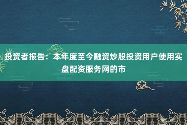 投资者报告：本年度至今融资炒股投资用户使用实盘配资服务网的市