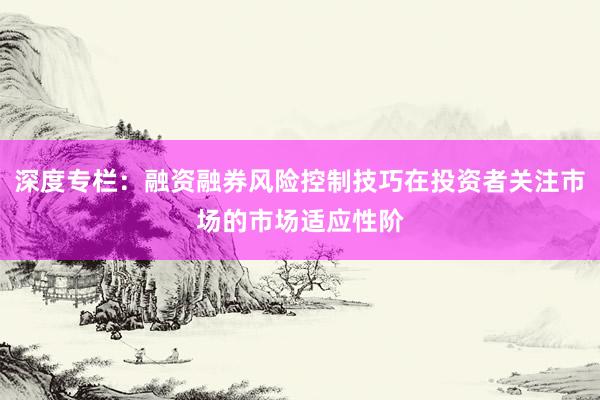 深度专栏：融资融券风险控制技巧在投资者关注市场的市场适应性阶