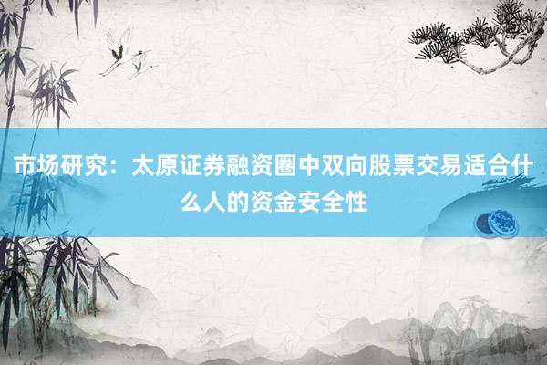 市场研究：太原证券融资圈中双向股票交易适合什么人的资金安全性