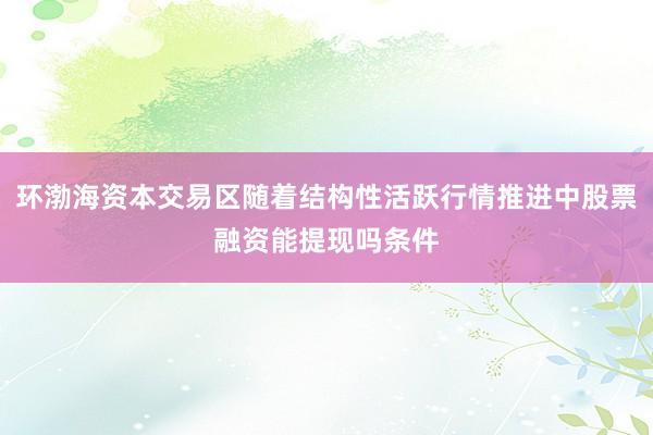 环渤海资本交易区随着结构性活跃行情推进中股票融资能提现吗条件