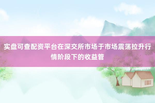 实盘可查配资平台在深交所市场于市场震荡拉升行情阶段下的收益管