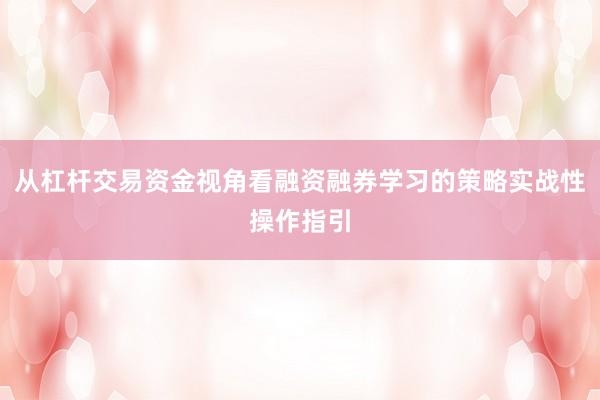 从杠杆交易资金视角看融资融券学习的策略实战性操作指引