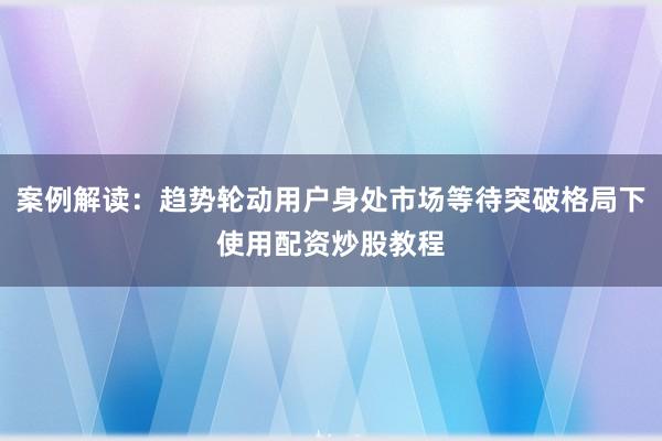 案例解读：趋势轮动用户身处市场等待突破格局下使用配资炒股教程