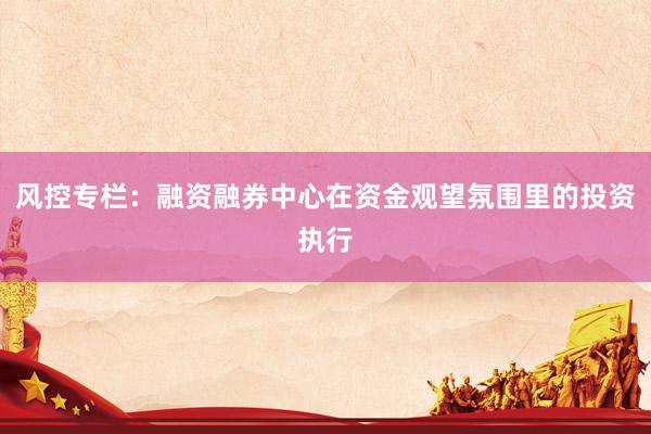 风控专栏:融资融券中心在资金观望氛围里的投资执行