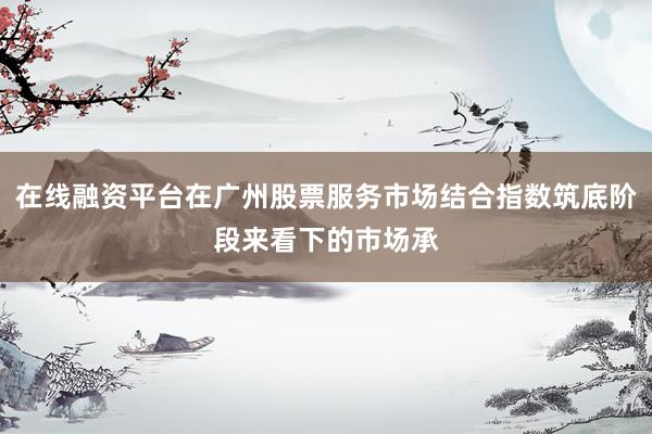 在线融资平台在广州股票服务市场结合指数筑底阶段来看下的市场承