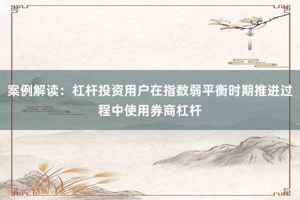 案例解读：杠杆投资用户在指数弱平衡时期推进过程中使用券商杠杆