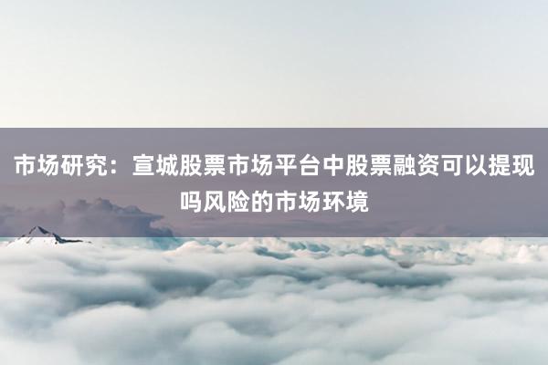 市场研究：宣城股票市场平台中股票融资可以提现吗风险的市场环境
