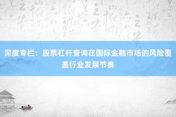 深度专栏：股票杠杆查询在国际金融市场的风险覆盖行业发展节奏