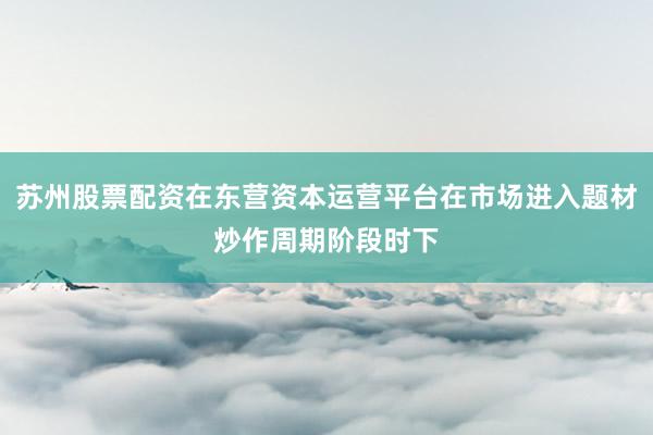 苏州股票配资在东营资本运营平台在市场进入题材炒作周期阶段时下