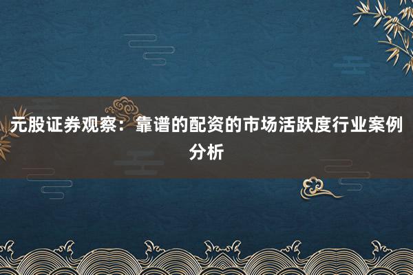 元股证券观察：靠谱的配资的市场活跃度行业案例分析