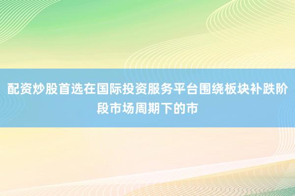 配资炒股首选在国际投资服务平台围绕板块补跌阶段市场周期下的市