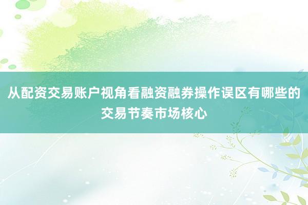 从配资交易账户视角看融资融券操作误区有哪些的交易节奏市场核心