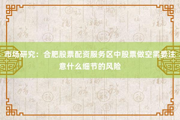 市场研究：合肥股票配资服务区中股票做空需要注意什么细节的风险