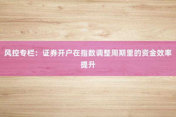 风控专栏：证券开户在指数调整周期里的资金效率提升