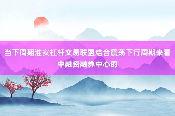 当下周期淮安杠杆交易联盟结合震荡下行周期来看中融资融券中心的